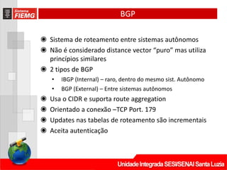BGP
◉ Sistema de roteamento entre sistemas autônomos
◉ Não é considerado distance vector “puro” mas utiliza
princípios similares
◉ 2 tipos de BGP
• IBGP (Internal) – raro, dentro do mesmo sist. Autônomo
• BGP (External) – Entre sistemas autônomos
◉ Usa o CIDR e suporta route aggregation
◉ Orientado a conexão –TCP Port. 179
◉ Updates nas tabelas de roteamento são incrementais
◉ Aceita autenticação
 