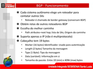 BGP - Funcionamento
◉ Cada sistema autônomo elege um roteador para
contatar outros SAs
• Roteador é chamado de border gateway (conversam BGP)
◉ Obtém rotas de outros roteadores BGP
◉ Escolha do melhor caminho
• Path atributes–next hop; lista de SAs; Origem do caminho
◉ Suporta apenas o IP (não é multiprotocolo)
◉ Cabeçalho tem 19 bytes
• Marker (16 bytes) Identificador. Usado para autenticação
• Length (2 bytes) Tamanho da mensagem
• Type (1 Byte): Tipo da mensagem
• Data (variável): Informação em si
• Tamanho do pacote: Entre 19 (min) e 4096 (max) bytes
 