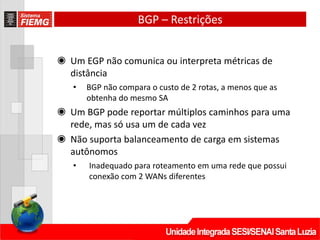 BGP – Restrições
◉ Um EGP não comunica ou interpreta métricas de
distância
• BGP não compara o custo de 2 rotas, a menos que as
obtenha do mesmo SA
◉ Um BGP pode reportar múltiplos caminhos para uma
rede, mas só usa um de cada vez
◉ Não suporta balanceamento de carga em sistemas
autônomos
• Inadequado para roteamento em uma rede que possui
conexão com 2 WANs diferentes
 