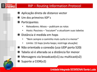 RIP – Routing Information Protocol
◉ Aplicação direta de distance vector
◉ Um dos primeiros IGP´s
◉ Participantes
• Roteadores: Ativos – publicam as rotas
• Hosts: Passivos – “escutam” e atualizam suas tabelas
◉ Distância é medida em hops
• “Nem sempre o caminho mais curto é o menor”
• Limite: 15 hops (evita loops; restringe atuação)
◉ Não orientado a conexão (usa UDP porta 520)
◉ Tabela só é alterada se a distância for menor
◉ Mensagens via broadcast(v1) ou multicast(v2)
◉ Suporte a CIDR(v2)
 