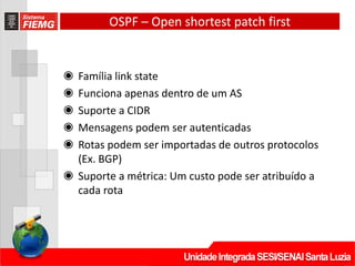 OSPF – Open shortest patch first
◉ Família link state
◉ Funciona apenas dentro de um AS
◉ Suporte a CIDR
◉ Mensagens podem ser autenticadas
◉ Rotas podem ser importadas de outros protocolos
(Ex. BGP)
◉ Suporte a métrica: Um custo pode ser atribuído a
cada rota
 