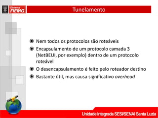 Tunelamento
◉ Nem todos os protocolos são roteáveis
◉ Encapsulamento de um protocolo camada 3
(NetBEUI, por exemplo) dentro de um protocolo
roteável
◉ O desencapsulamento é feito pelo roteador destino
◉ Bastante útil, mas causa significativo overhead
 
