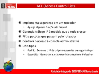 ACL (Access Control List)
◉ Implementa segurança em um roteador
• Agrega algumas funções de firewall
◉ Gerencia tráfego IP à medida que a rede cresce
◉ Filtra pacotes que passam pelo roteador
◉ Controla o acesso à console administrativa
◉ Dois tipos
• Padrão: Examina o IP de origem e permite ou nega tráfego
• Estendida: Idem acima, mas examina também o IP destino
 