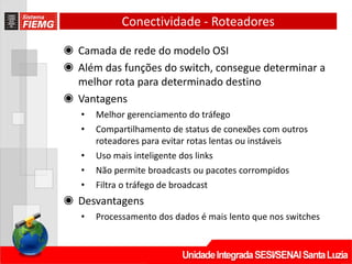 Conectividade - Roteadores
◉ Camada de rede do modelo OSI
◉ Além das funções do switch, consegue determinar a
melhor rota para determinado destino
◉ Vantagens
• Melhor gerenciamento do tráfego
• Compartilhamento de status de conexões com outros
roteadores para evitar rotas lentas ou instáveis
• Uso mais inteligente dos links
• Não permite broadcasts ou pacotes corrompidos
• Filtra o tráfego de broadcast
◉ Desvantagens
• Processamento dos dados é mais lento que nos switches
 
