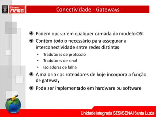 Conectividade ‐ Gateways
◉ Podem operar em qualquer camada do modelo OSI
◉ Contém todo o necessário para assegurar a
interconectividade entre redes distintas
• Tradutores de protocolo
• Tradutores de sinal
• Isoladores de falha
◉ A maioria dos roteadores de hoje incorpora a função
de gateway
◉ Pode ser implementado em hardware ou software
 