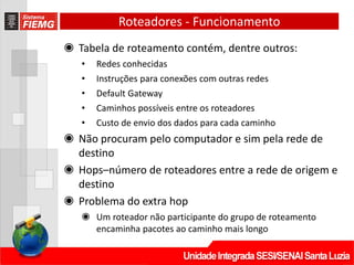 Roteadores - Funcionamento
◉ Tabela de roteamento contém, dentre outros:
• Redes conhecidas
• Instruções para conexões com outras redes
• Default Gateway
• Caminhos possíveis entre os roteadores
• Custo de envio dos dados para cada caminho
◉ Não procuram pelo computador e sim pela rede de
destino
◉ Hops–número de roteadores entre a rede de origem e
destino
◉ Problema do extra hop
◉ Um roteador não participante do grupo de roteamento
encaminha pacotes ao caminho mais longo
 