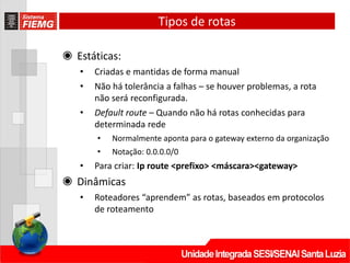 Tipos de rotas
◉ Estáticas:
• Criadas e mantidas de forma manual
• Não há tolerância a falhas – se houver problemas, a rota
não será reconfigurada.
• Default route – Quando não há rotas conhecidas para
determinada rede
• Normalmente aponta para o gateway externo da organização
• Notação: 0.0.0.0/0
• Para criar: Ip route <prefixo> <máscara><gateway>
◉ Dinâmicas
• Roteadores “aprendem” as rotas, baseados em protocolos
de roteamento
 