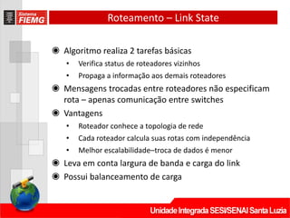Roteamento – Link State
◉ Algoritmo realiza 2 tarefas básicas
• Verifica status de roteadores vizinhos
• Propaga a informação aos demais roteadores
◉ Mensagens trocadas entre roteadores não especificam
rota – apenas comunicação entre switches
◉ Vantagens
• Roteador conhece a topologia de rede
• Cada roteador calcula suas rotas com independência
• Melhor escalabilidade–troca de dados é menor
◉ Leva em conta largura de banda e carga do link
◉ Possui balanceamento de carga
 