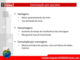 Comutação por pacotes
◉ Vantagens
• Maior aproveitamento dos links
• Uso otimizado do meio
◉ Desvantagens
• Aumento do tempo de transferência das mensagens
• Não garante taxa de transmissão
◉ Comutação por mensagens
• Mesmo princípio dos pacotes, mas com blocos de dados
maiores
 