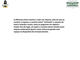 A diferença entre recortar e colar um arquivo, está em que ao
recortar o arquivo, o usuário estará “retirando” o arquivo do
local e colando e outro, como se pegarmos um objeto e
mudar-mos de lugar, ao copiar o usuário estará criando outro
arquivo exatamente igual e assim estará ocupando mais
espaço no dispositivo de armazenamento.

 