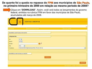   Clique em “ DOWNLOAD ”. Assim, você verá todos os lançamentos do governo    federal, emitidos na rubrica FPM em favor dos municípios de São Paulo,    acumulados até março de 2008. De quanto foi a queda no repasse do  FPM  aos municípios de  São Paulo ,  no primeiro trimestre de 2009 em relação ao mesmo período de 2008 ? 