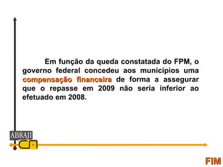FIM Em função da queda constatada do FPM, o governo federal concedeu aos municípios uma  compensação financeira  de forma a assegurar que o repasse em 2009 não seria inferior ao efetuado em 2008.  