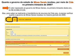 Quanto o governo do estado de  Minas Gerais  recebeu, por meio da  Cide  no  primeiro trimestre de 2009 ?   O valor repassado ao governo de Minas Gerais, no primeiro trimestre deste ano,    foi R$ 22.888.212,95.  Mas, para saber se realmente a transferência de recursos da Cide caiu, é preciso verificar quanto o governo de Minas Gerais recebeu no mesmo período de 2008. 