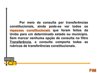 FIM Por meio da consulta por transferências constitucionais, ainda pode-se ver todos os  repasses constitucionais  que foram feitos da União para um determinado estado ou município. Sem marcar nenhuma opção de consulta no filtro  Transferência , a consulta comporta todas as rubricas de transferências constitucionais. 