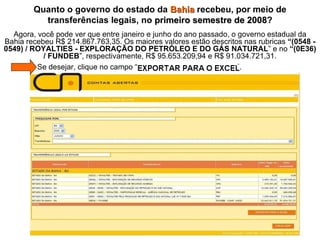 Agora, você pode ver que entre janeiro e junho do ano passado, o governo estadual da Bahia recebeu R$ 214.867.763,35. Os maiores valores estão descritos nas rubricas  “(0548 - 0549) / ROYALTIES - EXPLORAÇÃO DO PETRÓLEO E DO GÁS NATURAL ” e no  “(0E36) / FUNDEB ”,   respectivamente, R$ 95.653.209,94 e R$ 91.034.721,31. Quanto o governo do estado da  Bahia  recebeu, por meio de transferências legais, no  primeiro semestre de 2008 ?   Se desejar, clique no campo “  ”. 