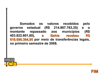 FIM Somados os valores recebidos pelo governo estadual (R$ 214.867.763,35) e o montante repassado aos municípios (R$ 403.822.601,60),  a Bahia recebeu R$ 618.690.364,95  por meio de transferências legais, no primeiro semestre de 2008. 