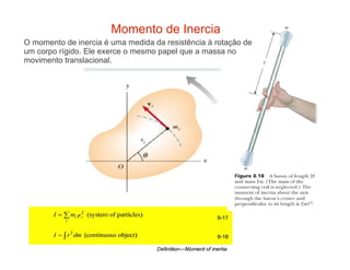 Momento de Inercia
O momento de inercia é uma medida da resistência à rotação de
um corpo rígido. Ele exerce o mesmo papel que a massa no
movimento translacional.
 
