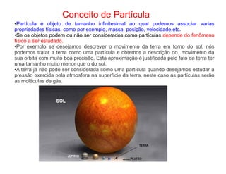 Conceito de Partícula
●Partícula é objeto de tamanho infinitesimal ao qual podemos associar varias
propriedades físicas, como por exemplo, massa, posição, velocidade,etc.
●Se os objetos podem ou não ser considerados como partículas depende do fenômeno
físico a ser estudado.
●Por exemplo se desejamos descrever o movimento da terra em torno do sol, nós
podemos tratar a terra como uma partícula e obtemos a descrição do movimento da
sua orbita com muito boa precisão. Esta aproximação é justificada pelo fato da terra ter
uma tamanho muito menor que o do sol.
●A terra já não pode ser considerada como uma partícula quando desejamos estudar a
pressão exercida pela atmosfera na superfície da terra, neste caso as partículas serão
as moléculas de gás.
 