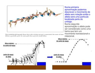 Numa primeira
aproximação podemos
descrever o movimento de
atleta sem rotação então o
atleta será uma partícula
localizada perto do
umbigo.
Numa segunda
aproximação o atleta pode
ser considerado como uma
barra que tem um
movimento translacional e
rotacional.
 
