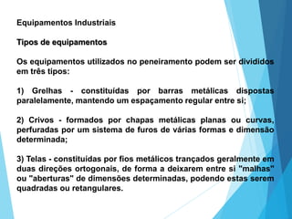 Equipamentos Industriais
Tipos de equipamentos
Os equipamentos utilizados no peneiramento podem ser divididos
em três tipos:
1) Grelhas - constituídas por barras metálicas dispostas
paralelamente, mantendo um espaçamento regular entre si;
2) Crivos - formados por chapas metálicas planas ou curvas,
perfuradas por um sistema de furos de várias formas e dimensão
determinada;
3) Telas - constituídas por fios metálicos trançados geralmente em
duas direções ortogonais, de forma a deixarem entre si "malhas"
ou "aberturas" de dimensões determinadas, podendo estas serem
quadradas ou retangulares.
 