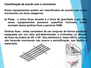 Classificação de acordo com o movimento
Esses equipamentos podem ser classificados de acordo com o seu
movimento, em duas categorias:
a) Fixas - a única força atuante é a força de gravidade e por isso
esses equipamentos possuem superfície inclinada. Como
exemplo temos grelhas fixas e peneiras DSM.
Grelhas fixas - estas consistem de um conjunto de barras paralelas
espaçadas por um valor pré-determinado, e inclinadas na direção
do fluxo da ordem de 35° a 45°. Sua eficiência é baixa (60%), porque
não havendo movimento não ocorre a estratificação, que facilita a
separação.
 