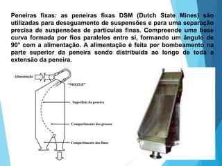 Peneiras fixas: as peneiras fixas DSM (Dutch State Mines) são
utilizadas para desaguamento de suspensões e para uma separação
precisa de suspensões de partículas finas. Compreende uma base
curva formada por fios paralelos entre si, formando um ângulo de
90° com a alimentação. A alimentação é feita por bombeamento na
parte superior da peneira sendo distribuída ao longo de toda a
extensão da peneira.
 