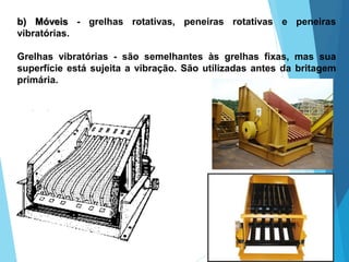 b) Móveis - grelhas rotativas, peneiras rotativas e peneiras
vibratórias.
Grelhas vibratórias - são semelhantes às grelhas fixas, mas sua
superfície está sujeita a vibração. São utilizadas antes da britagem
primária.
 