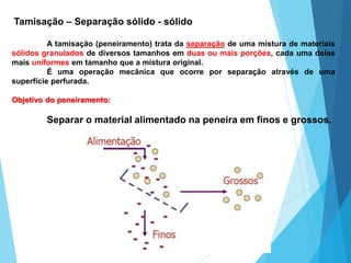 Tamisação – Separação sólido - sólido
A tamisação (peneiramento) trata da separação de uma mistura de materiais
sólidos granulados de diversos tamanhos em duas ou mais porções, cada uma delas
mais uniformes em tamanho que a mistura original.
É uma operação mecânica que ocorre por separação através de uma
superfície perfurada.
Objetivo do peneiramento:
Separar o material alimentado na peneira em finos e grossos.
 