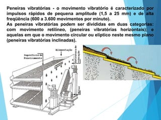 Peneiras vibratórias - o movimento vibratório é caracterizado por
impulsos rápidos de pequena amplitude (1,5 a 25 mm) e de alta
freqüência (600 a 3.600 movimentos por minuto).
As peneiras vibratórias podem ser divididas em duas categorias:
com movimento retilíneo, (peneiras vibratórias horizontais); e
aquelas em que o movimento circular ou elíptico neste mesmo plano
(peneiras vibratórias inclinadas).
 