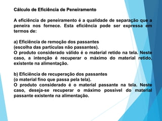 Cálculo de Eficiência de Peneiramento
A eficiência de peneiramento é a qualidade de separação que a
peneira nos fornece. Esta eficiência pode ser expressa em
termos de:
a) Eficiência de remoção dos passantes
(escolha das partículas não passantes).
O produto considerado válido é o material retido na tela. Neste
caso, a intenção é recuperar o máximo do material retido,
existente na alimentação.
b) Eficiência de recuperação dos passantes
(o material fino que passa pela tela).
O produto considerado é o material passante na tela. Neste
caso, deseja-se recuperar o máximo possível do material
passante existente na alimentação.
 