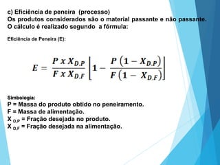c) Eficiência de peneira (processo)
Os produtos considerados são o material passante e não passante.
O cálculo é realizado segundo a fórmula:
Eficiência de Peneira (E):
Simbologia:
P = Massa do produto obtido no peneiramento.
F = Massa de alimentação.
X D,P = Fração desejada no produto.
X D,F = Fração desejada na alimentação.
 