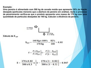 Exemplo:
Uma peneira é alimentada com 500 kg de cevada moída que apresenta 30% da fração
desejada (partículas menores que a abertura da peneira em análise). Após o processo
de peneiramento verifica-se que o produto apresenta uma massa de 170 kg com uma
quantidade de partículas desejadas de 140 kg. Calcular a eficiência da peneira.
Cálculo de X D,P
 