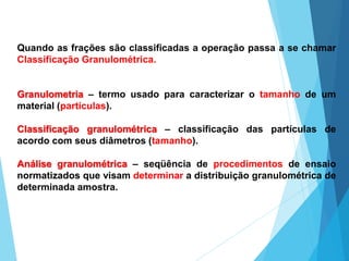 Quando as frações são classificadas a operação passa a se chamar
Classificação Granulométrica.
Granulometria – termo usado para caracterizar o tamanho de um
material (partículas).
Classificação granulométrica – classificação das partículas de
acordo com seus diâmetros (tamanho).
Análise granulométrica – seqüência de procedimentos de ensaio
normatizados que visam determinar a distribuição granulométrica de
determinada amostra.
 