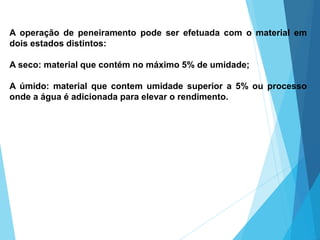 A operação de peneiramento pode ser efetuada com o material em
dois estados distintos:
A seco: material que contém no máximo 5% de umidade;
A úmido: material que contem umidade superior a 5% ou processo
onde a água é adicionada para elevar o rendimento.
 