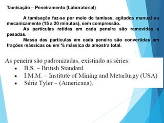 Tamisação – Peneiramento (Laboratorial)
A tamisação faz-se por meio de tamises, agitados manual ou
mecanicamente (15 a 20 minutos), sem compressão.
As partículas retidas em cada peneira são removidas e
pesadas.
Massa das partículas em cada peneira são convertidas em
frações mássicas ou em % mássica da amostra total.
 