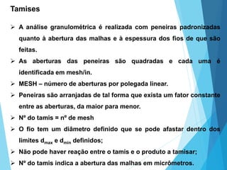 Tamises
 A análise granulométrica é realizada com peneiras padronizadas
quanto à abertura das malhas e à espessura dos fios de que são
feitas.
 As aberturas das peneiras são quadradas e cada uma é
identificada em mesh/in.
 MESH – número de aberturas por polegada linear.
 Peneiras são arranjadas de tal forma que exista um fator constante
entre as aberturas, da maior para menor.
 Nº do tamis = nº de mesh
 O fio tem um diâmetro definido que se pode afastar dentro dos
limites dmax e dmin definidos;
 Não pode haver reação entre o tamis e o produto a tamisar;
 Nº do tamis indica a abertura das malhas em micrômetros.
 