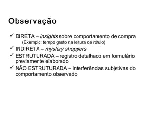 Observação
 DIRETA – insights sobre comportamento de compra
(Exemplo: tempo gasto na leitura de rótulo)
 INDIRETA – mystery shoppers
 ESTRUTURADA – registro detalhado em formulário
previamente elaborado
 NÃO ESTRUTURADA – interferências subjetivas do
comportamento observado
Outros métodos de coleta de dados
 