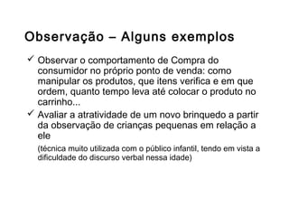Observação – Alguns exemplos
 Observar o comportamento de Compra do
consumidor no próprio ponto de venda: como
manipular os produtos, que itens verifica e em que
ordem, quanto tempo leva até colocar o produto no
carrinho...
 Avaliar a atratividade de um novo brinquedo a partir
da observação de crianças pequenas em relação a
ele
(técnica muito utilizada com o público infantil, tendo em vista a
dificuldade do discurso verbal nessa idade)
Outros métodos de coleta de dados
 