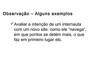Avaliar a intenção de um internauta
com um novo site: como ele “navega”,
em que pontos se detém mais, o que
faz em primeiro lugar etc.
Observação – Alguns exemplos
Outros métodos de coleta de dados
 