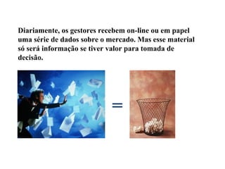 Diariamente, os gestores recebem on-line ou em papel
uma série de dados sobre o mercado. Mas esse material
só será informação se tiver valor para tomada de
decisão.
=
 