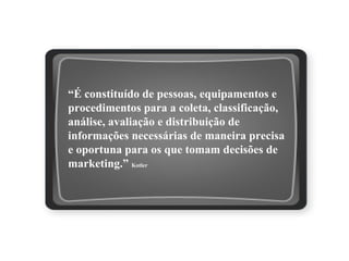 “É constituído de pessoas, equipamentos e
procedimentos para a coleta, classificação,
análise, avaliação e distribuição de
informações necessárias de maneira precisa
e oportuna para os que tomam decisões de
marketing.” Kotler
Sistema de Informações de Marketing
 