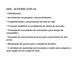 SIM - JUSTIFICATIVAS
• Globalização;
• Investimento em pesquisa e desenvolvimento;
• Competitividade e encurtamento do ciclo de vida.
• Crescente tendência ao atendimento de nichos de mercado;
• Transição de necessidades do consumidor para desejos do
consumidor;
• Transição de concorrência de preço para concorrência de não-
preço;
• Diminuição dos prazos para a tomada de decisões;
• A atividade de marketing está tornando-se muito mais complexa e
mais ampla em seu campo de ação.
Sistema de Informações de Marketing
 