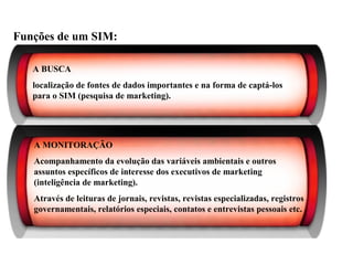 Funções de um SIM:
A BUSCA
localização de fontes de dados importantes e na forma de captá-los
para o SIM (pesquisa de marketing).
A MONITORAÇÃO
Acompanhamento da evolução das variáveis ambientais e outros
assuntos específicos de interesse dos executivos de marketing
(inteligência de marketing).
Através de leituras de jornais, revistas, revistas especializadas, registros
governamentais, relatórios especiais, contatos e entrevistas pessoais etc.
Sistema de Informações de Marketing
 