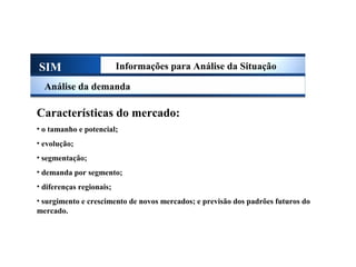 SIM Informações para Análise da Situação
Análise da demanda
Características do mercado:
• o tamanho e potencial;
• evolução;
• segmentação;
• demanda por segmento;
• diferenças regionais;
• surgimento e crescimento de novos mercados; e previsão dos padrões futuros do
mercado.
Sistema de Informações de Marketing
 