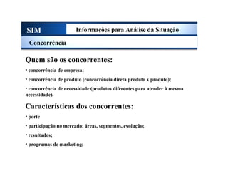 SIM Informações para Análise da Situação
Concorrência
Quem são os concorrentes:
• concorrência de empresa;
• concorrência de produto (concorrência direta produto x produto);
• concorrência de necessidade (produtos diferentes para atender à mesma
necessidade).
Características dos concorrentes:
• porte
• participação no mercado: áreas, segmentos, evolução;
• resultados;
• programas de marketing;
Sistema de Informações de Marketing
 