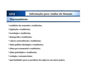 SIM Informações para Análise da Situação
Macroambiente
• condições da economia e tendências;
• legislação e tendências;
• tecnologia e tendências;
• demografia e tendências;
• valores socioculturais e tendências;
• clima político-ideológico e tendências;
• clima governamental e tendências;
• clima psicológico e tendências;
• ecologia e consumerismo;
• oportunidades para os produtos da empresa em outros países.
Sistema de Informações de Marketing
 