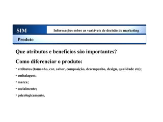 SIM Informações sobre as variáveis de decisão de marketing
Produto
Que atributos e benefícios são importantes?
Como diferenciar o produto:
• atributos (tamanho, cor, sabor, composição, desempenho, design, qualidade etc);
• embalagem;
• marca;
• socialmente;
• psicologicamente.
Sistema de Informações de Marketing
 