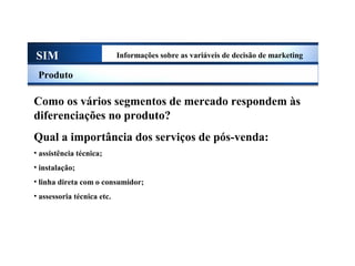 SIM Informações sobre as variáveis de decisão de marketing
Produto
Como os vários segmentos de mercado respondem às
diferenciações no produto?
Qual a importância dos serviços de pós-venda:
• assistência técnica;
• instalação;
• linha direta com o consumidor;
• assessoria técnica etc.
Sistema de Informações de Marketing
 