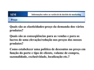SIM Informações sobre as variáveis de decisão de marketing
Preço
Quais são as elasticidades-preço da demanda dos vários
produtos?
Quais são as conseqüências para as vendas e para os
lucros de uma elevação/redução nos preços dos nossos
produtos?
Como estabelecer uma política de descontos no preço em
função do porte e tipo de cliente, volume de compra,
sazonalidade, exclusividade, localização etc.?
Sistema de Informações de Marketing
 