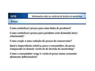 SIM Informações sobre as variáveis de decisão de marketing
Preço
Como estabelecer preços para uma linha de produtos?
Como estabelecer preços para produtos com demanda inter-
relacionada?
Como reagir a uma redução de preços do concorrente?
Qual a importância relativa, para o consumidor, do preço
comparado às demais variáveis de decisão de marketing?
Como o consumidor reage à variável preço numa economia
altamente inflacionária?
Sistema de Informações de Marketing
 